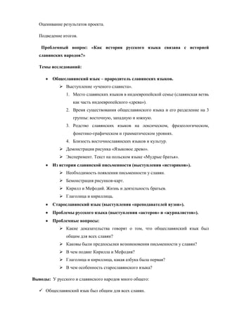 Оценивание результатов проекта.

   Подведение итогов.

    Проблемный вопрос: «Как история русского языка связана с историей
   славянских народов?»

   Темы исследований:

         Общеславянский язык – прародитель славянских языков.
             Выступление «ученого слависта».
               1. Место славянских языков в индоевропейской семье (славянская ветвь
                   как часть индоевропейского «древа»).
               2. Время существования общеславянского языка и его разделение на 3
                   группы: восточную, западную и южную.
               3. Родство славянских языков на лексическом, фразеологическом,
                   фонетико-графическом и грамматическом уровнях.
               4. Близость восточнославянских языков и культур.
             Демонстрация рисунка «Языковое древо».
             Эксперимент. Текст на польском языке «Мудрые братья».
         Из истории славянской письменности (выступления «историков»).
             Необходимость появления письменности у славян.
             Бемонстрация рисунков-карт.
             Кирилл и Мефодий. Жизнь и деятельность братьев.
             Глаголица и кириллица.
         Старославянский язык (выступления «преподавателей вузов»).
         Проблемы русского языка (выступления «актеров» и «журналистов»).
         Проблемные вопросы:
             Какие доказательства говорят о том, что общеславянский язык был
               общим для всех славян?
             Каковы были предпосылки возникновения письменности у славян?
             В чем подвиг Кирилла и Мефодия?
             Глаголица и кириллица, какая азбука была первая?
             В чем особенность старославянского языка?

Выводы: У русского и славянского народов много общего:

    Общеславянский язык был общим для всех славян.
 