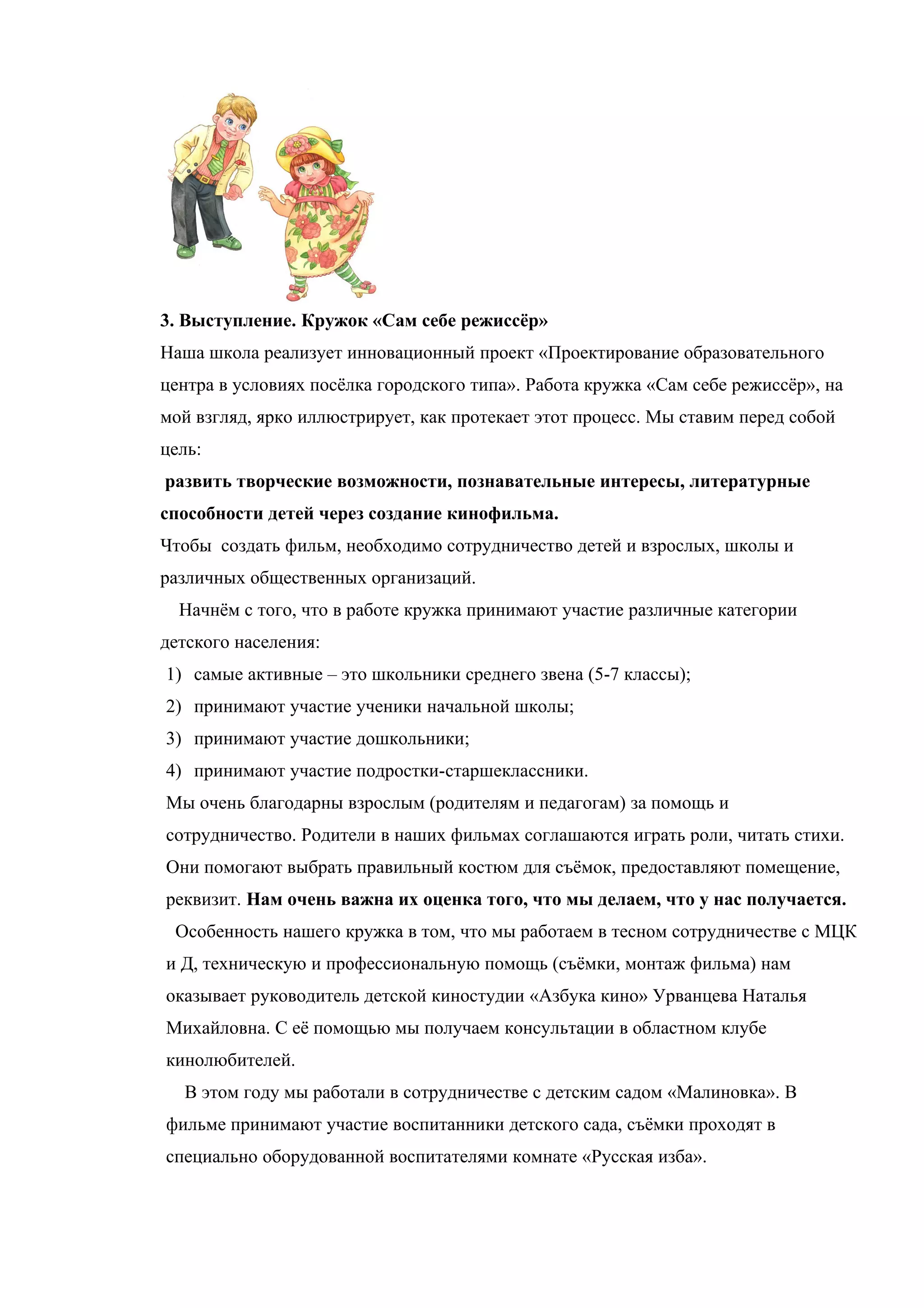 3. Выступление. Кружок «Сам себе режиссёр»
Наша школа реализует инновационный проект «Проектирование образовательного
центра в условиях посёлка городского типа». Работа кружка «Сам себе режиссёр», на
мой взгляд, ярко иллюстрирует, как протекает этот процесс. Мы ставим перед собой
цель:
развить творческие возможности, познавательные интересы, литературные
способности детей через создание кинофильма.
Чтобы создать фильм, необходимо сотрудничество детей и взрослых, школы и
различных общественных организаций.
  Начнём с того, что в работе кружка принимают участие различные категории
детского населения:
1) самые активные – это школьники среднего звена (5-7 классы);
2) принимают участие ученики начальной школы;
3) принимают участие дошкольники;
4) принимают участие подростки-старшеклассники.
Мы очень благодарны взрослым (родителям и педагогам) за помощь и
сотрудничество. Родители в наших фильмах соглашаются играть роли, читать стихи.
Они помогают выбрать правильный костюм для съёмок, предоставляют помещение,
реквизит. Нам очень важна их оценка того, что мы делаем, что у нас получается.
 Особенность нашего кружка в том, что мы работаем в тесном сотрудничестве с МЦК
и Д, техническую и профессиональную помощь (съёмки, монтаж фильма) нам
оказывает руководитель детской киностудии «Азбука кино» Урванцева Наталья
Михайловна. С её помощью мы получаем консультации в областном клубе
кинолюбителей.
  В этом году мы работали в сотрудничестве с детским садом «Малиновка». В
фильме принимают участие воспитанники детского сада, съёмки проходят в
специально оборудованной воспитателями комнате «Русская изба».
 