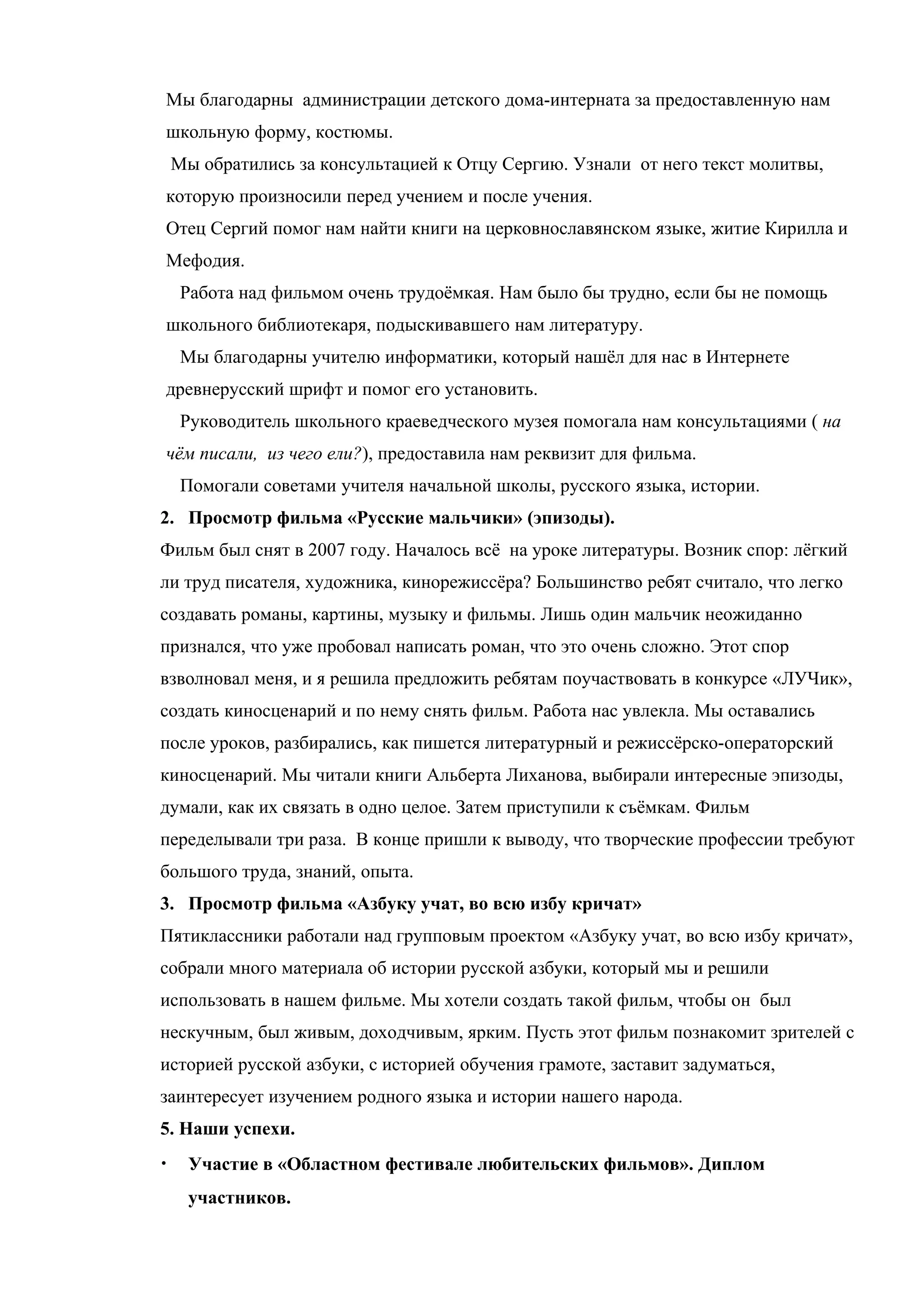 Мы благодарны администрации детского дома-интерната за предоставленную нам
школьную форму, костюмы.
    Мы обратились за консультацией к Отцу Сергию. Узнали от него текст молитвы,
которую произносили перед учением и после учения.
Отец Сергий помог нам найти книги на церковнославянском языке, житие Кирилла и
Мефодия.
     Работа над фильмом очень трудоёмкая. Нам было бы трудно, если бы не помощь
школьного библиотекаря, подыскивавшего нам литературу.
     Мы благодарны учителю информатики, который нашёл для нас в Интернете
древнерусский шрифт и помог его установить.
     Руководитель школьного краеведческого музея помогала нам консультациями ( на
чём писали, из чего ели?), предоставила нам реквизит для фильма.
     Помогали советами учителя начальной школы, русского языка, истории.
2. Просмотр фильма «Русские мальчики» (эпизоды).
Фильм был снят в 2007 году. Началось всё на уроке литературы. Возник спор: лёгкий
ли труд писателя, художника, кинорежиссёра? Большинство ребят считало, что легко
создавать романы, картины, музыку и фильмы. Лишь один мальчик неожиданно
признался, что уже пробовал написать роман, что это очень сложно. Этот спор
взволновал меня, и я решила предложить ребятам поучаствовать в конкурсе «ЛУЧик»,
создать киносценарий и по нему снять фильм. Работа нас увлекла. Мы оставались
после уроков, разбирались, как пишется литературный и режиссёрско-операторский
киносценарий. Мы читали книги Альберта Лиханова, выбирали интересные эпизоды,
думали, как их связать в одно целое. Затем приступили к съёмкам. Фильм
переделывали три раза. В конце пришли к выводу, что творческие профессии требуют
большого труда, знаний, опыта.
3. Просмотр фильма «Азбуку учат, во всю избу кричат»
Пятиклассники работали над групповым проектом «Азбуку учат, во всю избу кричат»,
собрали много материала об истории русской азбуки, который мы и решили
использовать в нашем фильме. Мы хотели создать такой фильм, чтобы он был
нескучным, был живым, доходчивым, ярким. Пусть этот фильм познакомит зрителей с
историей русской азбуки, с историей обучения грамоте, заставит задуматься,
заинтересует изучением родного языка и истории нашего народа.
5. Наши успехи.
•     Участие в «Областном фестивале любительских фильмов». Диплом
      участников.
 