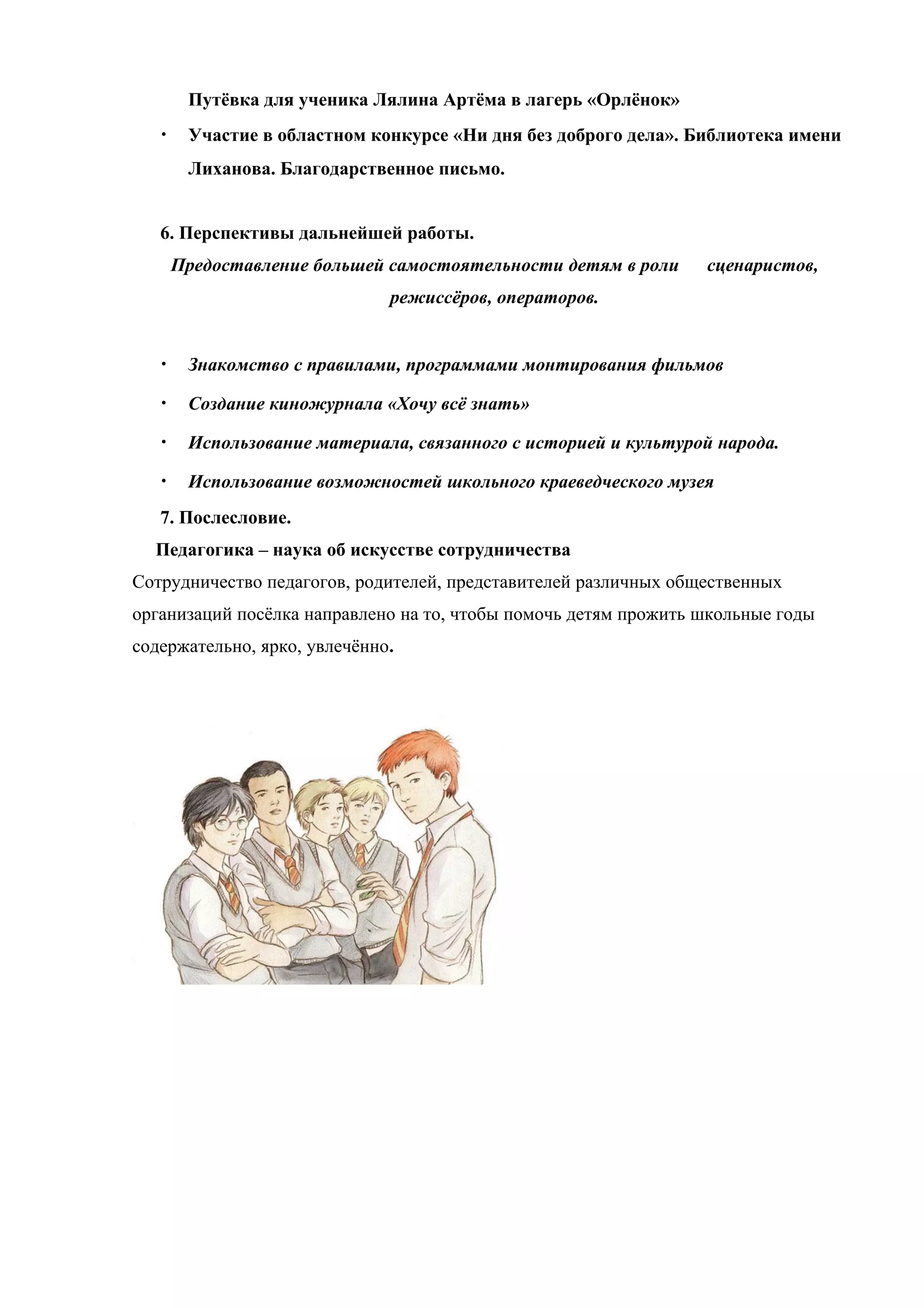 Путёвка для ученика Лялина Артёма в лагерь «Орлёнок»
   •    Участие в областном конкурсе «Ни дня без доброго дела». Библиотека имени
        Лиханова. Благодарственное письмо.


   6. Перспективы дальнейшей работы.
       Предоставление большей самостоятельности детям в роли     сценаристов,
                              режиссёров, операторов.


   •    Знакомство с правилами, программами монтирования фильмов

   •    Создание киножурнала «Хочу всё знать»

   •    Использование материала, связанного с историей и культурой народа.

   •    Использование возможностей школьного краеведческого музея
   7. Послесловие.
  Педагогика – наука об искусстве сотрудничества
Сотрудничество педагогов, родителей, представителей различных общественных
организаций посёлка направлено на то, чтобы помочь детям прожить школьные годы
содержательно, ярко, увлечённо.
 