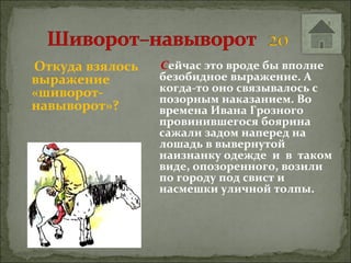 Откуда взялось   Сейчас это вроде бы вполне
выражение        безобидное выражение. А
«шиворот-        когда-то оно связывалось с
                 позорным наказанием. Во
навыворот»?      времена Ивана Грозного
                 провинившегося боярина
                 сажали задом наперед на
                 лошадь в вывернутой
                 наизнанку одежде и в таком
                 виде, опозоренного, возили
                 по городу под свист и
                 насмешки уличной толпы.
 