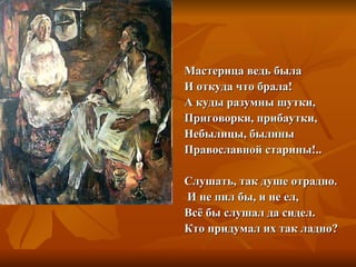 Мастерица ведь была
И откуда что брала!
А куды разумны шутки,
Приговорки, прибаутки,
Небылицы, былины
Православной старины!..

Слушать, так душе отрадно.
И не пил бы, и не ел,
Всё бы слушал да сидел.
Кто придумал их так ладно?
 