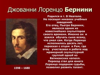 Джованни Лоренцо Бернини
                  Родился в г. В Неаполе.
               Не посещал никаких учебных
                        заведений.
                 Его отец, Пьетро Бернини,
                     являлся одним из
                 известнейших скульпторов
               своего времени. Именно он и
                взялся обучать сына всему,
               что умел сам. Когда Лоренцо
                  исполнилось десять лет,
                переехал с отцом в Рим, где
               отец участвовал в работе над
                  мраморной скульптурной
                     группой одной из
                    Ватиканских капелл.
                   Переезд стал для юного
                 Лоренцо подарком судьбы,
 1598 – 1680     позволил развить талант.
 