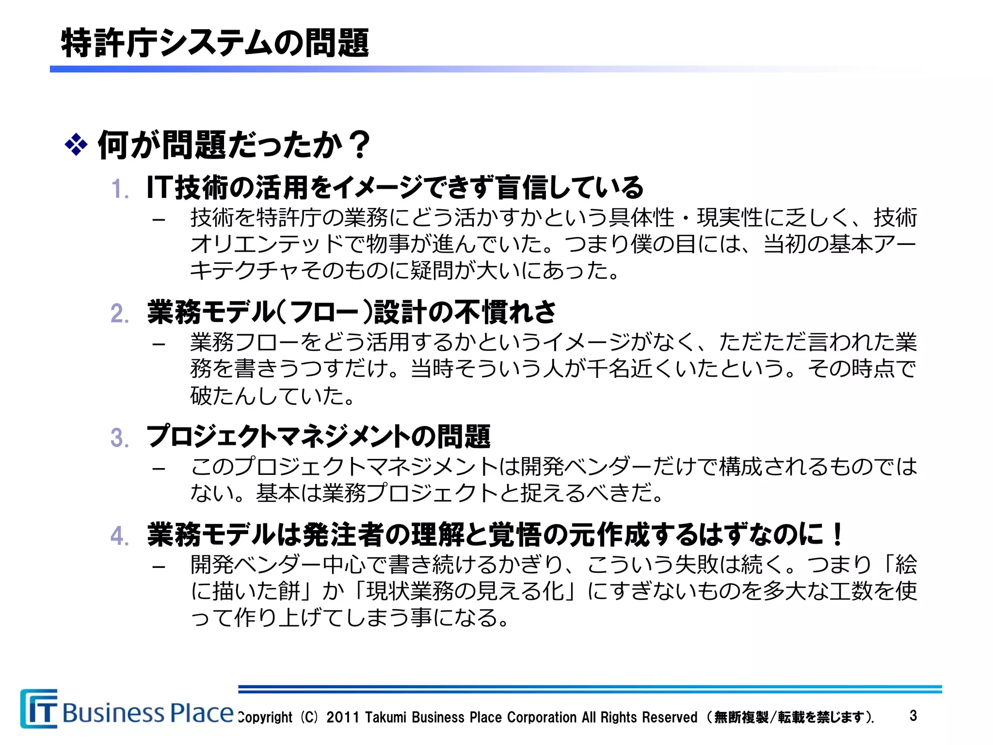 特許庁システムの問題


❖ 何が問題だったか？
 1. ＩＴ技術の活用をイメージできず盲信している
   –   技術を特許庁の業務にどう活かすかという具体性・現実性に乏しく、技術
       オリエンテッドで物事が進んでいた。つまり僕の目には、当初の基本アー
       キテクチャそのものに疑問が大いにあった。
 2. 業務モデル（フロー）設計の不慣れさ
   –   業務フローをどう活用するかというイメージがなく、ただただ言われた業
       務を書きうつすだけ。当時そういう人が千名近くいたという。その時点で
       破たんしていた。
 3. プロジェクトマネジメントの問題
   –   このプロジェクトマネジメントは開発ベンダーだけで構成されるものでは
       ない。基本は業務プロジェクトと捉えるべきだ。
 4. 業務モデルは発注者の理解と覚悟の元作成するはずなのに！
   –   開発ベンダー中心で書き続けるかぎり、こういう失敗は続く。つまり「絵
       に描いた餅」か「現状業務の見える化」にすぎないものを多大な工数を使
       って作り上げてしまう事になる。



         Copyright (C) 2011 Takumi Business Place Corporation All Rights Reserved （無断複製/転載を禁じます）.   3
 