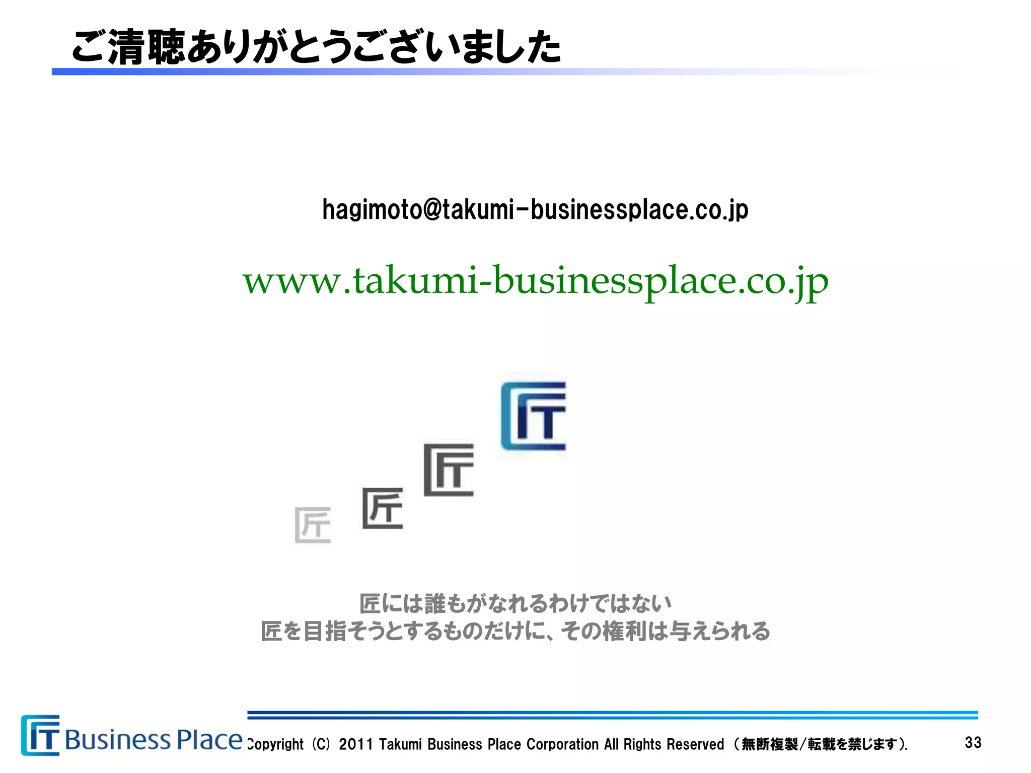 ご清聴ありがとうございました


              hagimoto@takumi-businessplace.co.jp

    www.takumi-businessplace.co.jp




           匠には誰もがなれるわけではない
      匠を目指そうとするものだけに、その権利は与えられる



    Copyright (C) 2011 Takumi Business Place Corporation All Rights Reserved （無断複製/転載を禁じます）.   33
 