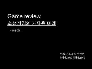 Game review
소셜게임의 가까운 미래
- 토론정리




               정용준 조효석 주인돈
               최종민(06) 최종민(07)
 