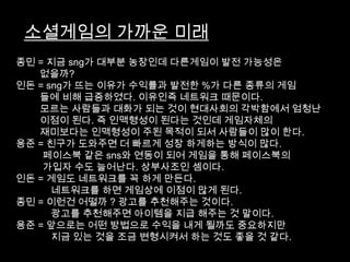 소셜게임의 가까운 미래
종민 = 지금 sng가 대부분 농장인데 다른게임이 발전 가능성은
   없을까?
인돈 = sng가 뜨는 이유가 수익률과 발전한 %가 다른 종류의 게임
   들에 비해 급증하였다. 이유인즉 네트워크 때문이다.
   모르는 사람들과 대화가 되는 것이 현대사회의 각박함에서 엄청난
   이점이 된다. 즉 인맥형성이 된다는 것인데 게임자체의
   재미보다는 인맥형성이 주된 목적이 되서 사람들이 많이 한다.
용준 = 친구가 도와주면 더 빠르게 성장 하게하는 방식이 많다.
    페이스북 같은 sns와 연동이 되어 게임을 통해 페이스북의
    가입자 수도 늘어난다. 상부사조인 셈이다.
인돈 = 게임도 네트워크를 꼭 하게 만든다.
      네트워크를 하면 게임상에 이점이 많게 된다.
종민 = 이런건 어떨까 ? 광고를 추천해주는 것이다.
      광고를 추천해주면 아이템을 지급 해주는 것 말이다.
용준 = 앞으로는 어떤 방법으로 수익을 내게 될까도 중요하지만
      지금 있는 것을 조금 변형시켜서 하는 것도 좋을 것 같다.
 