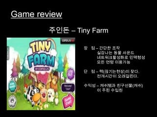 Game review
        주인돈 – Tiny Farm

                장 점 – 간단한 조작
                    실감나는 동물 사운드
                    네트워크활성화로 인맥형성
                    모든 연령 이용가능

                단 점 – 렉(끊기는현상)이 잦다.
                    전개시간이 오래걸린다.

                수익성 – 캐쉬템과 친구선물(캐쉬)
                    이 주된 수입원
 