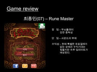 Game review
     최종민(07) – Rune Master

                장 점 – 두뇌플레이
                    강한 중독성

                단 점 – 사운드의 부재

                수익성 – 현재 특별한 유료결제가
                    없는 상태라 수익기대는
                    힘들지만 차후 업데이트가
                    예상된다.
 