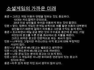 소셜게임의 가까운 미래
용준 = 그리고 게임 이용자 연령을 정하는 것도 중요하다.
     10대는 카드결제가 안되므로,
     20대 이상 성인들로 하여금 이용하게 하는 것이 좋겠다.
인돈 = 맞다. 컴퓨터 게임인 한게임 바둑이로 예를 들면 이용자 대부분이
    성인들이기 때문에 결제가 자유롭고 그만큼 수익도 높게 된다.
용준 = 조사하면서 제일 궁금 했던 것이 수수료로 중간에 돈 버는 기업
    이었는데 광고를 누른 만큼 회사에서 돈 지불을 해준다.
    그리고 외국은 광고만 전문적으로 하는 회사가 많다.
인돈 = 나부터도 그렇지만 우리나라는 아직 광고에 대해 부정적인
   시선이 많다.
종민 = 난 핸드폰에 배너광고는 별로라고 생각한다
인돈 = 나도 핸드폰에 배너광고는 바로 꺼버린다.
승환 = 나랑 관심 있는 분야의 광고는 더 보게 된다.
인돈 = 먼가 그 게임과든 아니면 유저와든 연관성이 잇는 광고가
   있어야 한다.
용준 =자주 보게 하면 각인 되서 생각이 많이 난다.
 