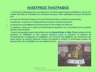 ΗΛΕΚΤΡΙΚΟΣ ΤΗΛΕΓΡΑΦΟΣ
      Ο ηλεκτρικός τηλέγραφος είναι μια διάταξη με την οποία γραπτά σημεία μεταδίδονται από τον ένα
    σταθμό στον άλλο με τη βοήθεια του ηλεκτρικού ρεύματος. Κάθε τηλεγραφικό σύστημα αποτελείται
    από:
•   την πηγή της ηλεκτρικής ενέργειας, που είναι ηλεκτρική στήλη, γεννήτρια ή συσσωρευτής,
•   το μηχάνημα - πομπό για την παραγωγή διακοπτόμενου ηλεκτρικού ρεύματος,
•   τη γραμμή για τη μεταβίβαση του ρεύματος από τον ένα σταθμό στον άλλο και
•   το μηχάνημα - δέκτη για τη λήψη των διακοπτόμενων ρευμάτων και τη μετατροπή τους σε γραπτά,
    ηχητικά ή οπτικά σημεία.
     Η πρώτη τηλεγραφική μηχανή εφευρέθηκε από τον Σάμιουελ Μορς το 1838. Ο Μορς σκέφτηκε ότι θα
    μπορούσε να διαβιβάσει με δύο σύρματα ηλεκτρικό ρεύμα με διακοπές. Οι διακοπές θα
    αντιπροσώπευαν τα γράμματα του αλφαβήτου. Έτσι επινόησε ένα αλφάβητο, που αποτελείται από
    ρεύμα μικρής και μεγάλης διάρκειας (στιγμές και γραμμές ή παύλες). Ο συνδυασμός στιγμών και
    γραμμών δίνει όλο το αλφάβητο και τους αριθμούς 0 ως 9.




                               Τσιρίμπαση Ελένη
                                                                                                27
                                 Η επικοινωνία του ανθρώπου στο χρόνο
 