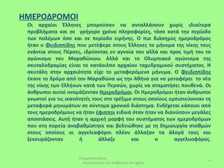 ΗΜΕΡΟΔΡΟΜΟΙ
 Οι αρχαίοι Έλληνες μπορούσαν να ανταλλάσουν χωρίς ιδιαίτερα
 προβλήματα και σε γρήγορο χρόνο πληροφορίες, τόσο κατά την περίοδο
 των πολέμων όσο και σε περίοδο ειρήνης. Ο πιο διάσημος ημεροδρόμος
 ήταν ο Φειδιππίδης που μετέφερε στους Έλληνες το μήνυμα της νίκης τους
 ενάντια στους Πέρσες, ιδρύοντας εν αγνοία του αλλά και προς τιμή του το
 αγώνισμα του Μαραθώνιου. Αλλά και το Ολυμπιακό αγώνισμα της
 σκυταλοδρομίας είναι το κατάοιλπο αρχαίου ταχυδρομικού συστήματος. Η
 σκυτάλη στην αρχαιότητα είχε το μεταφερόμενο μήνυμα. Ο Φειδιππίδης
 έκανε το δρόμο από τον Μαραθώνα ως την Αθήνα για να μεταφέρει το νέο
 της νίκης των Ελλήνων κατά των Περσών, χωρίς να σταματήσει πουθενά. Οι
 άνθρωποι αυτοί ονομάζονταν Ημεροδρόμοι. Οι Ημεροδρόμοι ήταν άνθρωποι
 γνωστοί για τις ικανότητές τους στο τρέξιμο στους οποίους εμπιστεύονταν τη
 μεταφορά μηνυμάτων σε σύντομο χρονικό διάστημα. Ενδέχεται κάποιοι από
 τους ημεροδρόμους να ήταν έφιπποι ειδικά όταν ήταν να διανύσουν μεγάλες
 αποστάσεις. Αυτή ήταν η αρχική μορφή του συστήματος των ημεροδρόμων
 που στη πορεία αναβαθμίστηκε και βελτιώθηκε με τη δημιουργία σταθμών
 στους οποίους οι αγγελιαφόροι πλέον άλλαζαν τα άλογά τους και
 ξεκουράζονταν         ή      άλλαζε        και      ο       αγγελιιοφόρος.


                     Τσιρίμπαση Ελένη
                                                                          4
                       Η επικοινωνία του ανθρώπου στο χρόνο
 
