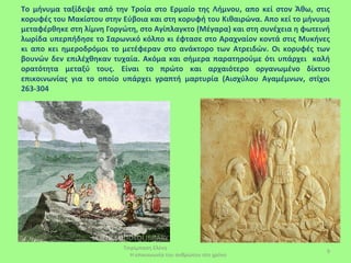 Το μήνυμα ταξίδεψε από την Τροία στο Ερμαίο της Λήμνου, απο κεί στον Άθω, στις
κορυφές του Μακίστου στην Εύβοια και στη κορυφή του Κιθαιρώνα. Απο κεί το μήνυμα
μεταφέρθηκε στη λίμνη Γοργώτη, στο Αγίπλαγκτο (Μέγαρα) και στη συνέχεια η φωτεινή
λωρίδα υπερπήδησε το Σαρωνικό κόλπο κι έφτασε στο Αραχναίον κοντά στις Μυκήνες
κι απο κει ημεροδρόμοι το μετέφεραν στο ανάκτορο των Ατρειδών. Οι κορυφές των
βουνών δεν επιλέχθηκαν τυχαία. Ακόμα και σήμερα παρατηρούμε ότι υπάρχει καλή
ορατότητα μεταξύ τους. Είναι το πρώτο και αρχαιότερο οργανωμένο δίκτυο
επικοινωνίας για το οποίο υπάρχει γραπτή μαρτυρία (Αισχύλου Αγαμέμνων, στίχοι
263-304




                          Τσιρίμπαση Ελένη
                                                                                9
                            Η επικοινωνία του ανθρώπου στο χρόνο
 