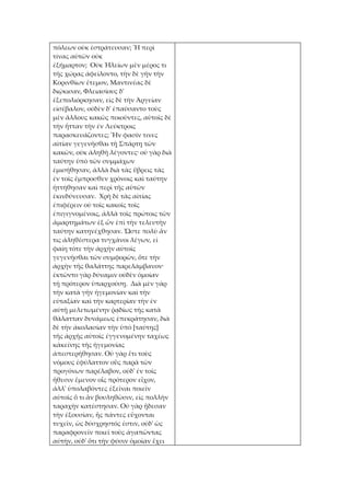 πόλεων οὐκ ἐστράτευσαν; Ἢ περὶ
τίνας αὐτῶν οὐκ
ἐξήμαρτον; Οὐκ Ἠλείων μὲν μέρος τι
τῆς χώρας ἀφείλοντο, τὴν δὲ γῆν τὴν
Κορινθίων ἔτεμον, Μαντινέας δὲ
διῴκισαν, Φλειασίους δ'
ἐξεπολιόρκησαν, εἰς δὲ τὴν Ἀργείαν
εἰσέβαλον, οὐδὲν δ' ἐπαύσαντο τοὺς
μὲν ἄλλους κακῶς ποιοῦντες, αὑτοῖς δὲ
τὴν ἧτταν τὴν ἐν Λεύκτροις
παρασκευάζοντες; Ἥν φασίν τινες
αἰτίαν γεγενῆσθαι τῇ Σπάρτῃ τῶν
κακῶν, οὐκ ἀληθῆ λέγοντες· οὐ γὰρ διὰ
ταύτην ὑπὸ τῶν συμμάχων
ἐμισήθησαν, ἀλλὰ διὰ τὰς ὕβρεις τὰς
ἐν τοῖς ἔμπροσθεν χρόνοις καὶ ταύτην
ἡττήθησαν καὶ περὶ τῆς αὑτῶν
ἐκινδύνευσαν. Χρὴ δὲ τὰς αἰτίας
ἐπιφέρειν οὐ τοῖς κακοῖς τοῖς
ἐπιγιγνομένοις, ἀλλὰ τοῖς πρώτοις τῶν
ἁμαρτημάτων ἐξ ὧν ἐπὶ τὴν τελευτὴν
ταύτην κατηνέχθησαν. Ὥστε πολὺ ἄν
τις ἀληθέστερα τυγχάνοι λέγων, εἰ
φαίη τότε τὴν ἀρχὴν αὐτοῖς
γεγενῆσθαι τῶν συμφορῶν, ὅτε τὴν
ἀρχὴν τῆς θαλάττης παρελάμβανον·
ἐκτῶντο γὰρ δύναμιν οὐδὲν ὁμοίαν
τῇ πρότερον ὑπαρχούσῃ. Διὰ μὲν γὰρ
τὴν κατὰ γῆν ἡγεμονίαν καὶ τὴν
εὐταξίαν καὶ τὴν καρτερίαν τὴν ἐν
αὐτῇ μελετωμένην ῥᾳδίως τῆς κατὰ
θάλατταν δυνάμεως ἐπεκράτησαν, διὰ
δὲ τὴν ἀκολασίαν τὴν ὑπὸ [ταύτης]
τῆς ἀρχῆς αὐτοῖς ἐγγενομένην ταχέως
κἀκείνης τῆς ἡγεμονίας
ἀπεστερήθησαν. Οὐ γὰρ ἔτι τοὺς
νόμους ἐφύλαττον οὓς παρὰ τῶν
προγόνων παρέλαβον, οὐδ' ἐν τοῖς
ἤθεσιν ἔμενον οἷς πρότερον εἶχον,
ἀλλ' ὑπολαβόντες ἐξεῖναι ποιεῖν
αὑτοῖς ὅ τι ἂν βουληθῶσιν, εἰς πολλὴν
ταραχὴν κατέστησαν. Οὐ γὰρ ᾔδεσαν
τὴν ἐξουσίαν, ἧς πάντες εὔχονται
τυχεῖν, ὡς δύσχρηστός ἐστιν, οὐδ' ὡς
παραφρονεῖν ποιεῖ τοὺς ἀγαπῶντας
αὐτὴν, οὐδ' ὅτι τὴν φύσιν ὁμοίαν ἔχει
 