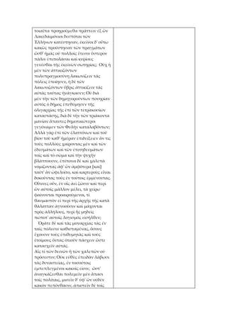 τοιαῦτα προῃρούμεθα πράττειν ἐξ ὧν
Λακεδαιμόνιοι δεσπόται τῶν
Ἑλλήνων κατέστησαν, ἐκεῖνοι δ' οὕτω
κακῶς προύστησαν τῶν πραγμάτων
ὥσθ' ἡμᾶς οὐ πολλοῖς ἔτεσιν ὕστερον
πάλιν ἐπιπολάσαι καὶ κυρίους
γενέσθαι τῆς ἐκείνων σωτηρίας; Οὐχ ἡ
μὲν τῶν ἀττικιζόντων
πολυπραγμοσύνη λακωνίζειν τὰς
πόλεις ἐποίησεν, ἡ δὲ τῶν
λακωνιζόντων ὕβρις ἀττικίζειν τὰς
αὐτὰς ταύτας ἠνάγκασεν; Οὐ διὰ
μὲν τὴν τῶν δημηγορούντων πονηρίαν
αὐτὸς ὁ δῆμος ἐπεθύμησεν τῆς
ὀλιγαρχίας τῆς ἐπὶ τῶν τετρακοσίων
καταστάσης, διὰ δὲ τὴν τῶν τριάκοντα
μανίαν ἅπαντες δημοτικώτεροι
γεγόναμεν τῶν Φυλὴν καταλαβόντων;
Ἀλλὰ γὰρ ἐπὶ τῶν ἐλαττόνων καὶ τοῦ
βίου τοῦ καθ' ἡμέραν ἐπιδείξειεν ἄν τις
τοὺς πολλοὺς χαίροντας μὲν καὶ τῶν
ἐδεσμάτων καὶ τῶν ἐπιτηδευμάτων
τοῖς καὶ τὸ σῶμα καὶ τὴν ψυχὴν
βλάπτουσιν, ἐπίπονα δὲ καὶ χαλεπὰ
νομίζοντας ἀφ' ὧν ἀμφότερα [καὶ]
ταῦτ' ἂν ὠφελοῖτο, καὶ καρτεροὺς εἶναι
δοκοῦντας τοὺς ἐν τούτοις ἐμμένοντας.
Οἵτινες οὖν, ἐν οἷς ἀεὶ ζῶσιν καὶ περὶ
ὧν αὐτοῖς μᾶλλον μέλει, τὰ χείρω
φαίνονται προαιρούμενοι, τί
θαυμαστὸν εἰ περὶ τῆς ἀρχῆς τῆς κατὰ
θάλατταν ἀγνοοῦσιν καὶ μάχονται
πρὸς ἀλλήλους, περὶ ἧς μηδεὶς
πώποτ' αὐτοῖς λογισμὸς εἰσῆλθεν;
  Ὁρᾶτε δὲ καὶ τὰς μοναρχίας τὰς ἐν
ταῖς πόλεσιν καθισταμένας, ὅσους
ἔχουσιν τοὺς ἐπιθυμητὰς καὶ τοὺς
ἑτοίμους ὄντας ὁτιοῦν πάσχειν ὥστε
κατασχεῖν αὐτάς.
Αἷς τί τῶν δεινῶν ἢ τῶν χαλεπῶν οὐ
πρόσεστιν; Οὐκ εὐθὺς ἐπειδὰν λάβωσι
τὰς δυναστείας, ἐν τοσούτοις
ἐμπεπλεγμένοι κακοῖς εἰσιν, ὥστ'
ἀναγκάζεσθαι πολεμεῖν μὲν ἅπασι
τοῖς πολίταις, μισεῖν δ' ὑφ' ὧν οὐδὲν
κακὸν πεπόνθασιν, ἀπιστεῖν δὲ τοῖς
 