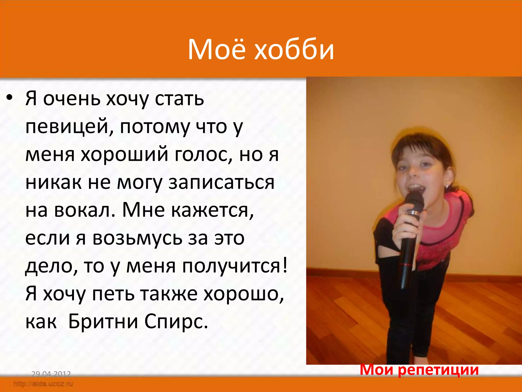 Моё хобби
• Я очень хочу стать
  певицей, потому что у
  меня хороший голос, но я
  никак не могу записаться
  на вокал. Мне кажется,
  если я возьмусь за это
  дело, то у меня получится!
  Я хочу петь также хорошо,
  как Бритни Спирс.

  29.04.2012                   Мои репетиции
 