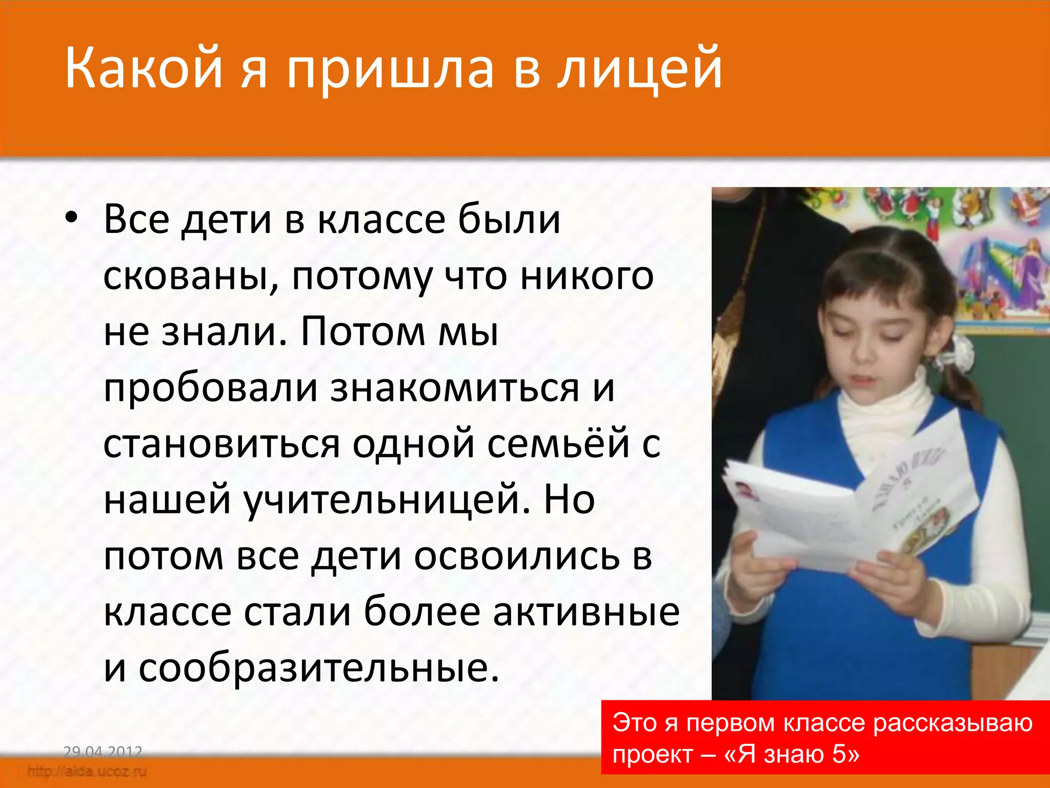 Какой я пришла в лицей

• Все дети в классе были
  скованы, потому что никого
  не знали. Потом мы
  пробовали знакомиться и
  становиться одной семьёй с
  нашей учительницей. Но
  потом все дети освоились в
  классе стали более активные
  и сообразительные.
                         Это я первом классе рассказываю
29.04.2012               проект – «Я знаю 5»         6
 
