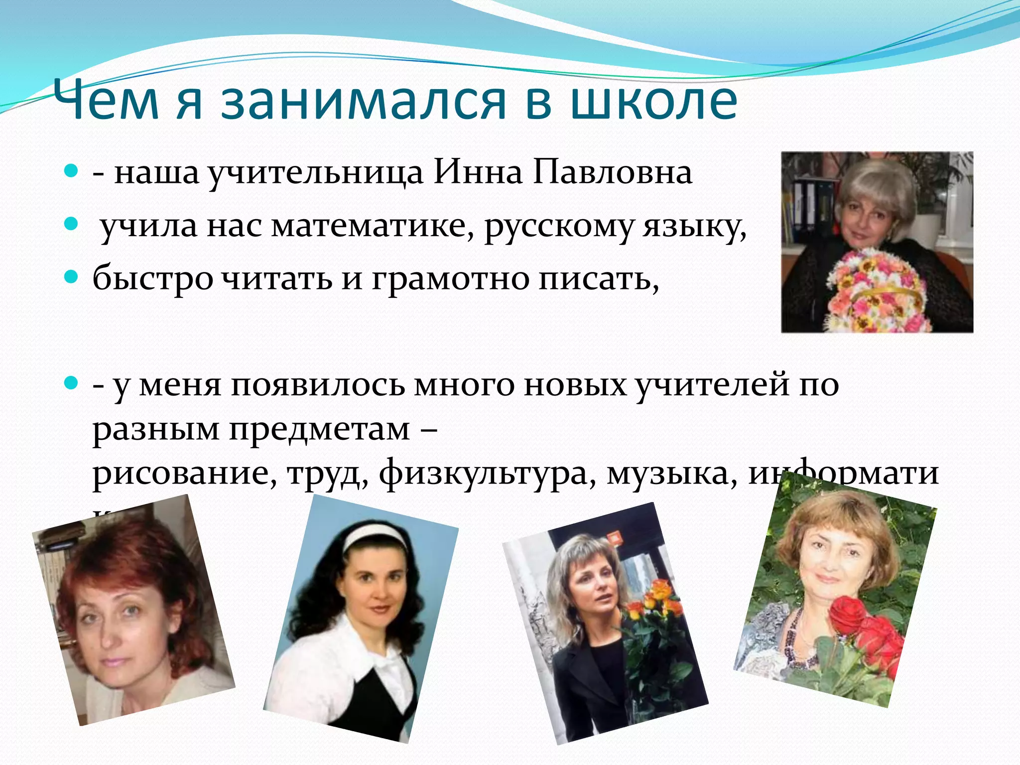 Чем я занимался в школе
 - наша учительница Инна Павловна
 учила нас математике, русскому языку,
 быстро читать и грамотно писать,


 - у меня появилось много новых учителей по
 разным предметам –
 рисование, труд, физкультура, музыка, информати
 ка.
 