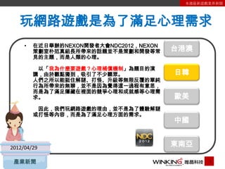 本週最新遊戲業界新聞




   玩網路遊戲是為了滿足心理需求
     •   在近日舉辦的NEXON開發者大會NDC2012，NEXON
         策劃室朴范真組長所帶來的話題並不是策劃和開發等常        台港澳
         見的主題，而是人類的心理。

          以「我為什麼要遊戲？心理補償機制」為題目的演
         講，由於觀點獨到，吸引了不少聽眾。               日韓
         人們之所以能挺住解謎、打怪、升級等無限反覆的單純
         行為所帶來的無聊，並不是因為覺得這一過程有意思，
         而是為了滿足隱藏在裡面的競爭心理和成就感等心理需
         求。                              歐美
          因此，我們玩網路遊戲的理由，並不是為了體驗解謎
         或打怪等內容，而是為了滿足心理方面的需求。
                                         中國


2012/04/29
                                         東南亞

 產業新聞                                           1
 