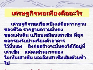 เศรษฐกิจพอเพียงคืออะไร
    เศรษฐกิจพอเพียงเป็นเสมือนรากฐาน
ของชีวิต รากฐานความมันคง ำ
ของแผ่นดิน เปรียบเสมือนเสาเข็ม ทีถูกำ
ตอกรองรับบ้านเรือนตัวอาคาร
ไว้นัำนเอง สิำงก่อสร้างจะมัำนคงได้ก็อยู่ทีำ
เสาเข็ม แต่คนส่วนมากมอง
ไม่เห็นเสาเข็ม และลืมเสาเข็มเสียด้วยซำ้า
ไป
 