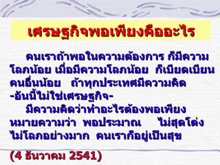 เศรษฐกิจพอเพียงคืออะไร
    คนเราถ้าพอในความต้องการ ก็มีความ
โลภน้อย เมือมีความโลภน้อย ก็เบียดเบียน
             ำ
คนอืำนน้อย ถ้าทุกประเทศมีความคิด
-อันนีไม่ใช่เศรษฐกิจ-
      ้
    มีความคิดว่าทำาอะไรต้องพอเพียง
หมายความว่า พอประมาณ ไม่สุดโต่ง
ไม่โลภอย่างมาก คนเราก็อยู่เป็นสุข
(4 ธันวาคม 2541)
 