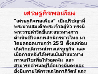 เศรษฐกิจพอเพียง
“เศรษฐกิจพอเพียง” เป็นปรัชญาทีำ
พระบาทสมเด็จพระเจ้าอยู่หัว ทรงมี
พระราชดำารัสชี้แนะแนวทางการ
ดำาเนินชีวิตแก่พสกนิกรชาวไทย มา
โดยตลอดนานกว่า 25 ปี ตั้งแต่ก่อน
เกิดวิกฤติการณ์ทางเศรษฐกิจ และ
เมืำอภายหลังได้ทรงเน้นยำ้าแนวทาง
การแก้ไขเพืำอให้รอดพ้น และ
สามารถดำารงอยู่ได้อย่างมัำนคงและ
ยัำงยืนภายใต้กระแสโลกาภิวัตน์ และ
 