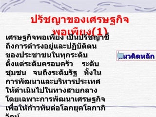 ปรัชญาของเศรษฐกิจ
            พอเพีปรัง(1) ้
เศรษฐกิจพอเพียง เป็น
                     ย ชญาชี
ถึงการดำารงอยูและปฏิบติตน
               ่       ั
ของประชาชนในทุกระดับ            แนวคิดหลัก
ตั้งแต่ระดับครอบครัว ระดับ
ชุมชน จนถึงระดับรัฐ ทั้งใน
การพัฒนาและบริหารประเทศ
ให้ดำาเนินไปในทางสายกลาง
โดยเฉพาะการพัฒนาเศรษฐกิจ
เพืำอให้กาวทันต่อโลกยุคโลกาภิ
         ้
 
