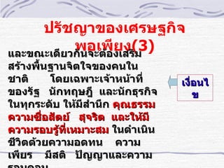 ปรัชญาของเศรษฐกิจ
           พอเพีงเสริม
และขณะเดียวกันจะต้อ
                    ยง(3)
สร้างพื้นฐานจิตใจของคนใน
ชาติ     โดยเฉพาะเจ้าหน้าทีำ     เงืำอนไ
ของรัฐ นักทฤษฎี และนักธุรกิจ         ข
ในทุกระดับ ให้มีสำานึก คุณธรรม
ความซืำอสัตย์ สุจริต และให้มี
ความรอบรู้ทเหมาะสม ในดำาเนิน
            ีำ
ชีวิตด้วยความอดทน ความ
เพียร มีสติ ปัญญาและความ
 