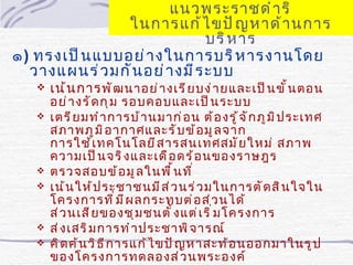 แนวพระราชดำ า ริ
                ในการแก้ ไ ขปั ญ หาด้ า นการ
                               บริ ห าร
๑) ทรงเป็ น แบบอย่ า งในการบริ ห ารงานโดย
  วางแผนร่ ว มกั น อย่ า งมี ร ะบบ
      เน้ น การ พั ฒ นาอย่ า งเรี ย บง่ า ยและเป็ น ขั ้ น ตอน
       อย่ า งรั ด กุ ม รอบคอบและเป็ น ระบบ
      เตรี ย มทำ า การบ้ า นมาก่ อ น ต้ อ งรู ้ จ ั ก ภู ม ิ ป ระเทศ
       สภาพภู ม ิ อ ากาศและรั บ ข้ อ มู ล จาก
       การใช้ เ ทคโนโลยี ส ารสนเทศสมั ย ใหม่ สภาพ
       ความเป็ น จริ ง และเดื อ ดร้ อ นของราษฎร
      ตรวจสอบข้ อ มู ล ในพื ้ น ที ่
      เน้ น ให้ ป ระชาชนมี ส ่ ว นร่ ว มในการตั ด สิ น ใจใน
       โครงการที ่ ม ี ผ ลกระทบต่ อ ส่ ว นได้
       ส่ ว นเสี ย ของชุ ม ชนตั ้ ง แต่ เ ริ ่ ม โครงการ
      ส่ ง เสริ ม การทำ า ประชาพิ จ ารณ์
      คิ ด ค้ น วิ ธ ี ก ารแก้ ไ ขปั ญ หาสะท้ อ นออกมาในรู ป
       ของโครงการทดลองส่ ว นพระองค์
 