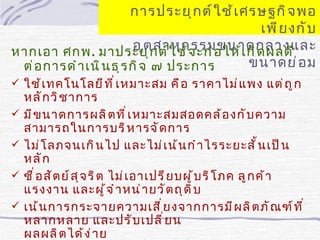 การประยุ ก ต์ ใ ช้ เ ศรษฐกิ จ พอ
                                                เพี ย งกั บ
                         อุ ต สาหกรรมขนาดกลางและ
หากเอา ศกพ. มาประยุ ก ต์ ใ ช้ จ ะก่ อ ให้ เ กิ ด ผลดี
 ต่ อ การดำ า เนิ น ธุ ร กิ จ ๗ ประการ         ขนาดย่ อ ม
 ใช้ เ ทคโนโลยี ท ี ่ เ หมาะสม คื อ ราคาไม่ แ พง แต่ ถ ู ก
    หลั ก วิ ช าการ
   มี ข นาดการผลิ ต ที ่ เ หมาะสมสอดคล้ อ งกั บ ความ
    สามารถในการบริ ห ารจั ด การ
   ไม่ โ ลภจนเกิ น ไป และไม่ เ น้ น กำ า ไรระยะสั ้ น เป็ น
    หลั ก
   ซื ่ อ สั ต ย์ ส ุ จ ริ ต ไม่ เ อาเปรี ย บผู ้ บ ริ โ ภค ลู ก ค้ า
    แรงงาน และผู ้ จ ำ า หน่ า ยวั ต ถุ ด ิ บ
   เน้ น การกระจายความเสี ่ ย งจากการมี ผ ลิ ต ภั ณ ฑ์ ท ี ่
    หลากหลาย และปรั บ เปลี ่ ย น
    ผลผลิ ต ได้ ง ่ า ย
 