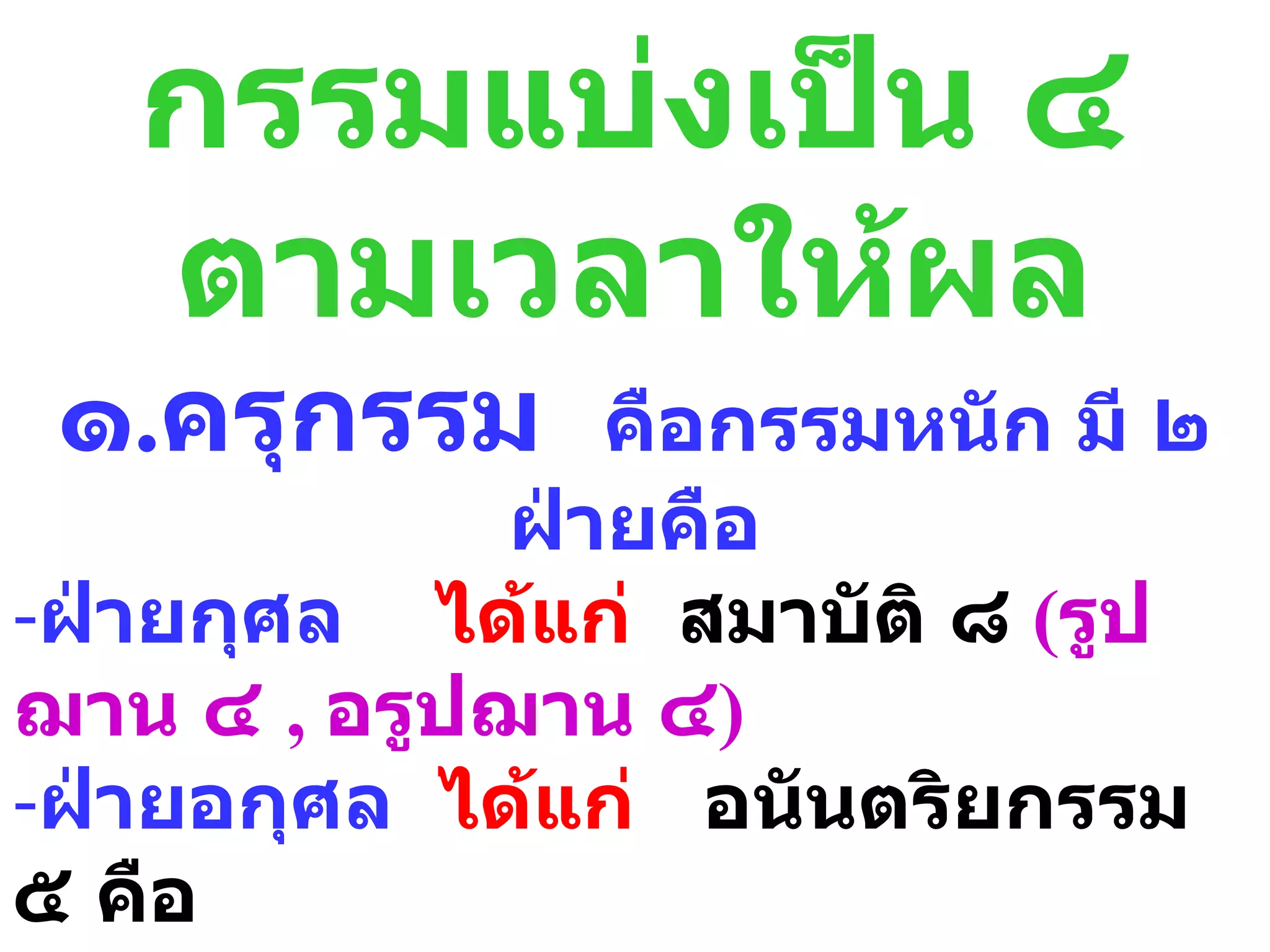กรรมแบ่งเป็น ๔
   ตามเวลาให้ผล
 ๑.ครุกรรม      คือกรรมหนัก มี ๒
             ฝ่ายคือ
-ฝ่ายกุศล ได้แก่ สมาบัติ ๘ (รูป
ฌาน ๔ , อรูปฌาน ๔)
-ฝ่ายอกุศล ได้แก่ อนันตริยกรรม
๕ คือ
 
