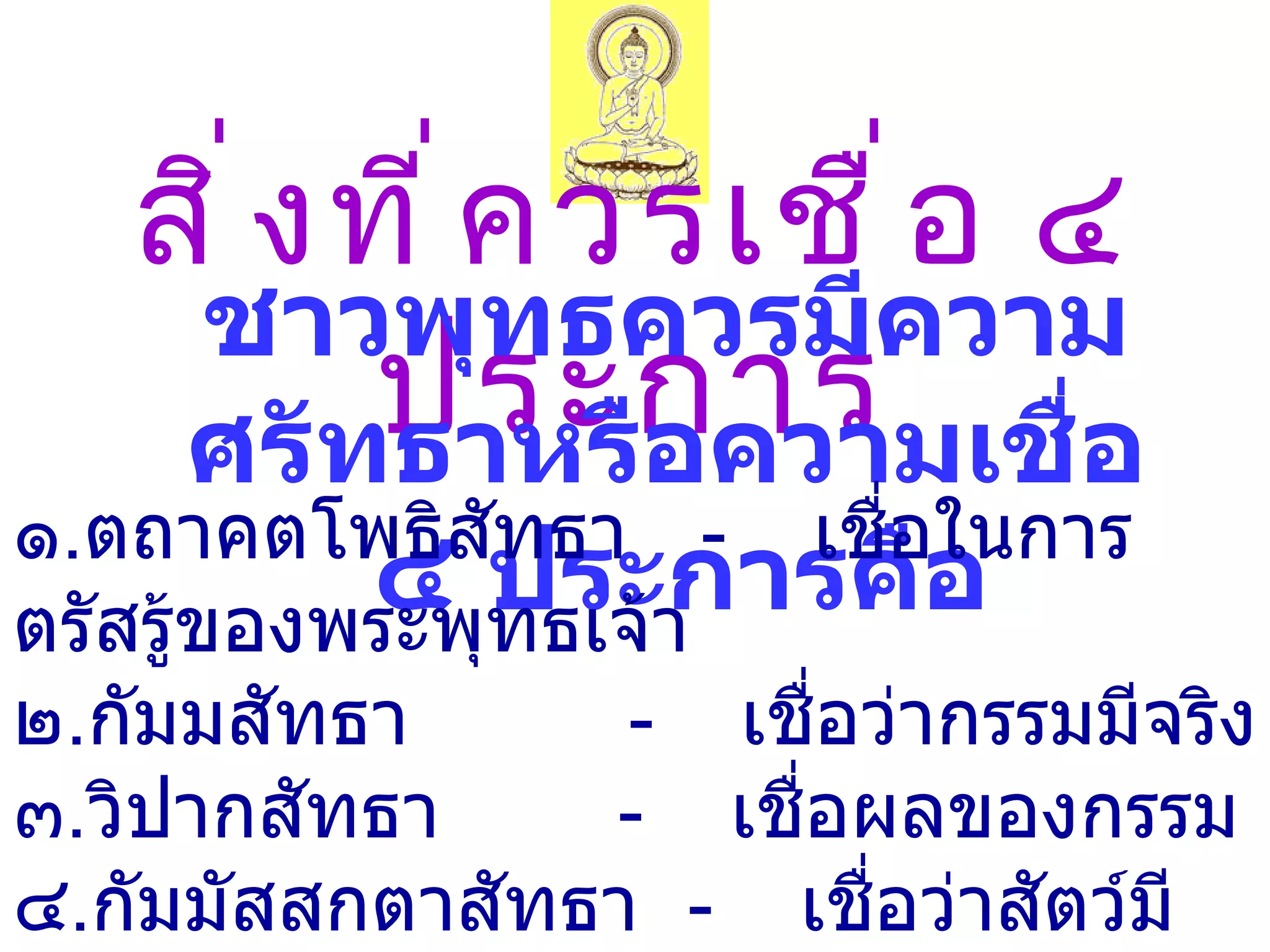 สิ ่ ง ที ่ ค วรเชื ่ อ ๔
    ชาวพุทธควรมีความ
          ประกำร ่อ
    ศรัทธาหรือความเชื
๑.ตถาคตโพธิสัทธา - เชื่อในการ
           ๔ ทธเจ้า
ตรัสรู้ของพระพุ
                ประการคือ
๒.กัมมสัทธา       - เชื่อว่ากรรมมีจริง
๓.วิปากสัทธา      - เชื่อผลของกรรม
๔.กัมมัสสกตาสัทธา - เชื่อว่าสัตว์มี
 