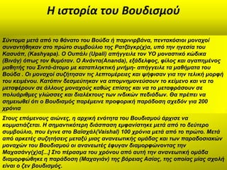 Η ιςτορία του Βουδιςμοφ

΢ύληνκα κεηά από ην ζάλαην ηνπ Βνύδα ή παξηληξβάλα, πεληαθόζηνη κνλαρνί
ζπλαληήζεθαλ ζην πξώην ζπκβνύιην ηεο Ραηδάγθξ(ρ)α, ππό ηελ εγεζία ηνπ
Καζπάπ, (Kashyapa). Ο Οππάιη (Upali) απήγγεηιε ηνλ YO κνλαζηηθό θώδηθα
(Βηλάγ) όπσο ηνλ ζπκόηαλ. Ο Αλάληα(Ananda), εμάδειθνο, θίινο θαη αγαπεκέλνο
καζεηήο ηνπ ΢ηληά-άηνκν κε θαηαπιεθηηθή κλήκε- απήγγεηιε ηα καζήκαηα ηνπ
Βνύδα . Οη κνλαρνί ζπδήηεζαλ ηηο ιεπηνκέξεηεο θαη ςήθηζαλ γηα ηελ ηειηθή κνξθή
ηνπ θεηκέλνπ. Καηόπηλ δεζκεύηεθαλ λα απνκλεκνλεύζνπλ ην θείκελν θαη λα ην
κεηαθέξνπλ ζε άιινπο κνλαρνύο θαζώο επίζεο θαη λα ην κεηαθξάζνπλ ζε
πνιπάξηζκεο γιώζζεο θαη δηαιέθηνπο ησλ ηλδηθώλ πεδηάδσλ. Θα πξέπεη λα
ζεκεησζεί όηη ν Βνπδηζκόο παξέκεηλε πξνθνξηθή παξάδνζε ζρεδόλ γηα 200
ρξόληα
΢ηνπο επόκελνπο αηώλεο, ε αξρηθή ελόηεηα ηνπ Βνπδηζκνύ άξρηζε λα
θνκκαηηάδεηαη. Η ζεκαληηθόηεξε δηάζπαζε εκθαλίζηεθε κεηά από ην δεύηεξν
ζπκβνύιην, πνπ έγηλε ζην Βατζράι(Vaishal) 100 ρξόληα κεηά από ην πξώην. Μεηά
από αξθεηέο ζπδεηήζεηο κεηαμύ κηαο αλαλεσηηθήο νκάδαο θαη ησλ παξαδνζηαθώλ
κνλαρώλ ηνπ Βνπδηζκνύ νη αλαλεσηέο έθπγαλ δηακνξθώλνληαο ηελ
Μαραζάλγ(ρ)α[...] ΢ην πέξαζκα ηνπ ρξόλνπ από απηή ηελ αλαλεσηηθή νκάδα
δηακνξθώζεθε ε παξάδνζε (Μαραγηάλ) ηεο βόξεηαο Αζίαο, ηεο νπνίαο κίαο ζρνιή
είλαη ν δελ βνπδηζκόο.
 