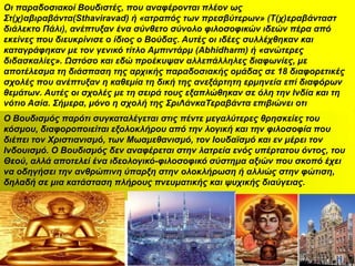 Οη παξαδνζηαθνί Βνπδηζηέο, πνπ αλαθέξνληαη πιένλ σο
΢η(ρ)αβηξαβάληα(Sthaviravad) ή «αηξαπόο ησλ πξεζβύηεξσλ» (Σ(ρ)εξαβάληαζη
δηάιεθην Πάιη), αλέπηπμαλ έλα ζύλζεην ζύλνιν θηινζνθηθώλ ηδεώλ πέξα από
εθείλεο πνπ δηεπθξίληζε ν ίδηνο ν Βνύδαο. Απηέο νη ηδέεο ζπιιέρζεθαλ θαη
θαηαγξάθεθαλ κε ηνλ γεληθό ηίηιν Ακπηληάξκ (Abhidharm) ή «αλώηεξεο
δηδαζθαιίεο». Ωζηόζν θαη εδώ πξνέθπςαλ αιιεπάιιειεο δηαθσλίεο, κε
απνηέιεζκα ηε δηάζπαζε ηεο αξρηθήο παξαδνζηαθήο νκάδαο ζε 18 δηαθνξεηηθέο
ζρνιέο πνπ αλέπηπμαλ ε θαζεκία ηε δηθή ηεο αλεμάξηεηε εξκελεία επί δηαθόξσλ
ζεκάησλ. Απηέο νη ζρνιέο κε ηε ζεηξά ηνπο εμαπιώζεθαλ ζε όιε ηελ Ιλδία θαη ηε
λόηην Αζία. ΢ήκεξα, κόλν ε ζρνιή ηεο ΢ξηΛάλθαΣεξαβάληα επηβηώλεη νηη
Ο Βνπδηζκόο παξόηη ζπγθαηαιέγεηαη ζηηο πέληε κεγαιύηεξεο ζξεζθείεο ηνπ
θόζκνπ, δηαθνξνπνηείηαη εμνινθιήξνπ από ηελ ινγηθή θαη ηελ θηινζνθία πνπ
δηέπεη ηνλ Υξηζηηαληζκό, ησλ Μσακεζαληζκό, ηνλ Ινπδατζκό θαη ελ κέξεη ηνλ
Ιλδνπηζκό. Ο Βνπδηζκόο δελ αλαθέξεηαη ζηελ ιαηξεία ελόο ππέξηαηνπ όληνο, ηνπ
Θενύ, αιιά απνηειεί έλα ηδενινγηθό-θηινζνθηθό ζύζηεκα αμηώλ πνπ ζθνπό έρεη
λα νδεγήζεη ηελ αλζξώπηλε ύπαξμε ζηελ νινθιήξσζε ή αιιηώο ζηελ θώηηζε,
δειαδή ζε κηα θαηάζηαζε πιήξνπο πλεπκαηηθήο θαη ςπρηθήο δηαύγεηαο.
 