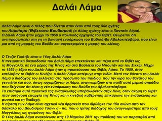 Δαλάι Λάμα
Γαιάη Λάκα είλαη ν ηίηινο πνπ δίλεηαη ζηνλ έλαλ από ηνπο δύν εγέηεο
ηνπ Λακατζκν (Θηβεηηαλν Βνπδηζκνύ) (ν άιινο εγέηεο είλαη ν Παληζέλ Λάκα).
Ο Γαιάη Λάκα ήηαλ κέρξη ην 1950 ν πνιηηηθόο αξρεγόο ηνπ Θηβέη. Θεσξείηαη όηη
αληηπξνζσπεύεη ζηε γε ηε δσληαλή ελζάξθσζε ηνπ Βαδηζάηβα Αβαινθηηέζβαξα, πνπ είλαη
κηα από ηηο κνξθέο ηνπ Βνύδα θαη ζπγθεθξηκέλα ε κνξθή ηνπ ειένπο.


O Σέλδηλ Γθηάηδν είλαη ν 14νο Γαιάη Λάκα
Η πλεπκαηηθή δηθαηνδνζία ηνπ Γαιάη Λάκα επεθηείλεηαη θαη πέξα από ην Θηβέη σο
ηε Μνγγνιία, ζε έλα κέξνο ηεο Κίλαο θαη ζηα Βαζίιεηα ηνπ Μπνπηάλ θαη ηνπ ΢ηθθίκ. Μέρξη
ην 1959 ε έδξα ηνπ Γαιάη Λάκα ήηαλ ε πξσηεύνπζα ηνπ Θηβέη, Λάζα. Σν 1959, όηαλ
θαηέιαβαλ ην Θηβέη νη Κηλέδνη, ν Γαιάη Λάκα θαηέθπγε ζηελ Ιλδία. Μεηά ηνλ ζάλαην ηνπ Γαιάη
Λάκα ν δηάδνρόο ηνπ εθιέγεηαη ζην πξόζσπν ηνπ παηδηνύ, πνπ ηελ ώξα ηνπ ζαλάηνπ ηνπ
γελληέηαη θαη πνπ, όπσο ηζρπξίδνληαη νη Λάκα, αλαγλσξίδνπλ ζην παηδί απηό κεξηθά ζεκάδηα
πνπ δείρλνπλ όηη είλαη ε λέα ελζάξθσζε ηνπ Βνύδα ηνπ Αβαινθηηέζβαξα.
Σα επίζεκα απηά πξαθηηθά ηεο ελζάξθσζεο ππνβάιινληαλ ζηελ Κίλα, όηαλ αθόκε ην Θηβέη
ήηαλ απηόλνκε επαξρία ηεο Κίλαο θαη ε θηλεδηθή θπβέξλεζε επηθύξσλε ηελ ελζάξθσζε θαη
θπζηθά θαη ηε δηαδνρή.
Η αίξεζε ησλ Λάκα είλαη ζρεηηθά λέα ζξεζθεία πνπ ηδξύζεθε ηνλ 15ν αηώλα από ηνλ
δάζθαιν ηνπ Βνπδηζκνύ Σζνλλ α - πα, πνπ ν ηξίηνο δηάδνρόο ηνπ αλαγλσξίζηεθε από ηνπο
Μνγγόινπο σο εγεκόλαο ηνπ Θηβέη.
Ο 14νο Γαιάη Λάκα αλαθνίλσζε ζηηο 10 Μαξηίνπ 2011 ηελ πξόζεζή ηνπ λα παξαηηεζεί από
 