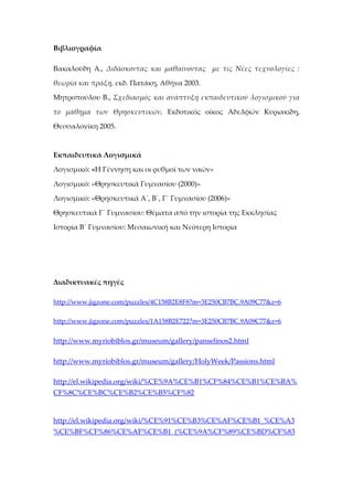 Βιβλιογραφία

Βακαλούδη Α., Διδάσκοντας και μαθαίνοντας με τις Νέες τεχνολογίες :

θεωρία και πράξη, εκδ. Πατάκη, Αθήνα 2003.

Μητροπούλου Β., Σχεδιασμός και ανάπτυξη εκπαιδευτικού λογισμικού για

το μάθημα των Θρησκευτικών, Εκδοτικός οίκος Αδελφών Κυριακίδη,

Θεσσαλονίκη 2005.



Εκπαιδευτικά Λογισμικά

Λογισμικό: «Η Γέννηση και οι ρυθμοί των ναών»

Λογισμικό: «Θρησκευτικά Γυμνασίου (2000)»

Λογισμικό: «Θρησκευτικά Α΄, Β΄, Γ΄ Γυμνασίου (2006)»

Θρησκευτικά Γ΄ Γυμνασίου: Θέματα από την ιστορία της Εκκλησίας

Ιστορία Β΄ Γυμνασίου: Μεσαιωνική και Νεότερη Ιστορία




Διαδικτυακές πηγές

http://www.jigzone.com/puzzles/4C158B2E8F8?m=3E250CB7BC.9A09C77&z=6

http://www.jigzone.com/puzzles/1A158B2E722?m=3E250CB7BC.9A09C77&z=6


http://www.myriobiblos.gr/museum/gallery/panselinos2.html

http://www.myriobiblos.gr/museum/gallery/HolyWeek/Passions.html

http://el.wikipedia.org/wiki/%CE%9A%CE%B1%CF%84%CE%B1%CE%BA%
CF%8C%CE%BC%CE%B2%CE%B5%CF%82


http://el.wikipedia.org/wiki/%CE%91%CE%B3%CE%AF%CE%B1_%CE%A3
%CE%BF%CF%86%CE%AF%CE%B1_(%CE%9A%CF%89%CE%BD%CF%83
 