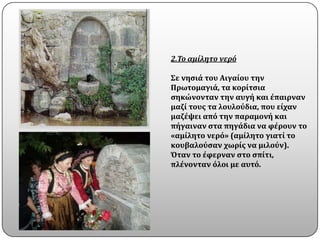 2.Το αμίλητο νερό

Σε νηςιϊ του Αιγαύου την
Πρωτομαγιϊ, τα κορύτςια
ςηκώνονταν την αυγό και ϋπαιρναν
μαζύ τουσ τα λουλοϑδια, που εύχαν
μαζϋψει απϐ την παραμονό και
πόγαιναν ςτα πηγϊδια να φϋρουν το
«αμύλητο νερϐ» (αμύλητο γιατύ το
κουβαλοϑςαν χωρύσ να μιλοϑν).
Όταν το ϋφερναν ςτο ςπύτι,
πλϋνονταν ϐλοι με αυτϐ.
 
