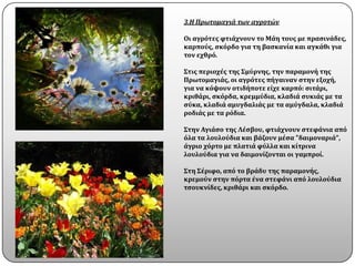 3.Η Πρωτομαγιά των αγροτών

Οι αγρϐτεσ φτιϊχνουν το Μϊη τουσ με πραςινϊδεσ,
καρποϑσ, ςκϐρδο για τη βαςκανύα και αγκϊθι για
τον εχθρϐ.

Στισ περιοχϋσ τησ Σμϑρνησ, την παραμονό τησ
Πρωτομαγιϊσ, οι αγρϐτεσ πόγαιναν ςτην εξοχό,
για να κϐψουν οτιδόποτε εύχε καρπϐ: ςιτϊρι,
κριθϊρι, ςκϐρδα, κρεμμϑδια, κλαδιϊ ςυκιϊσ με τα
ςϑκα, κλαδιϊ αμυγδαλιϊσ με τα αμϑγδαλα, κλαδιϊ
ροδιϊσ με τα ρϐδια.

Στην Αγιϊςο τησ Λϋςβου, φτιϊχνουν ςτεφϊνια απϐ
ϐλα τα λουλοϑδια και βϊζουν μϋςα "δαιμοναριϊ",
ϊγριο χϐρτο με πλατιϊ φϑλλα και κύτρινα
λουλοϑδια για να δαιμονύζονται οι γαμπρού.

Στη Σϋριφο, απϐ το βρϊδυ τησ παραμονόσ,
κρεμοϑν ςτην πϐρτα ϋνα ςτεφϊνι απϐ λουλοϑδια
τςουκνύδεσ, κριθϊρι και ςκϐρδο.
 