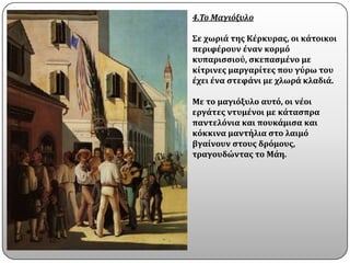 4.Το Μαγιόξυλο

Σε χωριϊ τησ Κϋρκυρασ, οι κϊτοικοι
περιφϋρουν ϋναν κορμϐ
κυπαριςςιοϑ, ςκεπαςμϋνο με
κύτρινεσ μαργαρύτεσ που γϑρω του
ϋχει ϋνα ςτεφϊνι με χλωρϊ κλαδιϊ.

Με το μαγιϐξυλο αυτϐ, οι νϋοι
εργϊτεσ ντυμϋνοι με κϊταςπρα
παντελϐνια και πουκϊμιςα και
κϐκκινα μαντόλια ςτο λαιμϐ
βγαύνουν ςτουσ δρϐμουσ,
τραγουδώντασ το Μϊη.
 