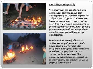 5.Το Πήδημα τησ φωτιάσ

Νϋοι και γυναύκεσ μεγϊλησ ηλικύασ
μαζεϑονται την παραμονό τησ
Πρωτομαγιϊσ, μϐλισ δϑςει ο όλιοσ και
ανϊβουν φωτιϋσ με ξερϊ κλαδιϊ που
ϋχουν ςυγκεντρώςει αρκετϋσ μϋρεσ
πριν. Όςο η φωτιϊ εύναι αναμμϋνη οι
γυναύκεσ χορεϑουν κυκλικοϑσ χοροϑσ
γϑρω απϐ τη φωτιϊ και τραγουδοϑν
παραδοςιακϊ τραγοϑδια για την
Πρωτομαγιϊ.

Τα νϋα παιδιϊ, αφοϑ βρϋξουν τα
μαλλιϊ και τα ροϑχα τουσ, πηδοϑν
πϊνω απϐ τισ φωτιϋσ ςαν μύα
ςυμβολικό πρϊξη που αποςκοπεύ ςτο
να διώξει τον χειμώνα και την
αρρώςτια. Στην ςυνϋχεια ϐλοι
παύρνουν ϋναν δαυλϐ απϐ φωτιϊ και
την πηγαύνουν ςτο ςπύτι τουσ για να
φϑγουν ϐλα τα κακϊ.
 