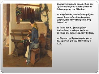 Υπϊρχουν και ϊλλα πολλϊ ϋθιμα τησ
Πρωτομαγιϊσ που γιορτϊζονται ςε
διϊφορα μϋρη τησ Ελλϊδασ:

το Μαγιϐπουλο, το οπούο ονομϊζουν
ακϐμα Φουςκοδϋνδρι ό Ζαφεύρη,
γιορτϊζεται ςτην Ήπειρο και ςτη
Θεςςαλύα,

το ϋθιμο του Κλόδωνα (εύδοσ
λουλουδιοϑ) ςτο δόμο Κϐζιακα,
το ϋθιμο τησ πιπεργιϊσ ςτην Εϑβοια,

τα Ξϐρκια τησ Πρωτομαγιϊσ για το
διώξιμο των φιδιών ςτην Ήπειρο,
κ.λπ.
 