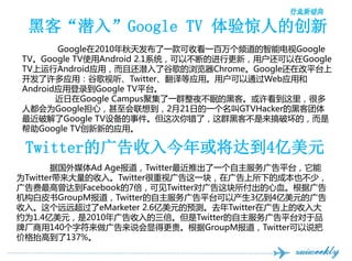ڿ͡Ǳ롱Google TV 龪˵Ĵ
       Google2010췢һտһƵܵGoogle
TVGoogle TVʹAndroid 2.1ϵͳԲϵĽи£ûGoogle
TVAndroidӦãһǱ˹ȸChromeGoogleڸƽ̨
ӦãȸTwitterӦáûͨWebӦú
AndroidӦõ¼Google TVƽ̨
       Google CampusۼһȺҹߵĺڿ͡ܶ
˶ΪGoogleģ뵽221յһGTVHackerĺڿ
ƽGoogle TV豸¼ˣȺڿͲƻģ
Google TVµӦá

 TwitterĹ򽫴ﵽ4Ԫ
       ݹýAd AgeTwitterƳһƽ̨
ΪTwitter롣Twitterӹһ飬ڹµĳɱҲ٣
ﵽFacebook7ɼTwitterԹѪݹ
ƤGroupMTwitterƽ̨Բ3ڵ4ԪĹ
롣ԶԶeMarketer 2.6ԪԤ⡣ȥTwitterڹϵ
ԼΪ1.4Ԫ2010Twitterƽ̨Ʒ
Ƴ140ַ˵Եø󡣸GroupMTwitter˵
۸̧ߵ137%
 