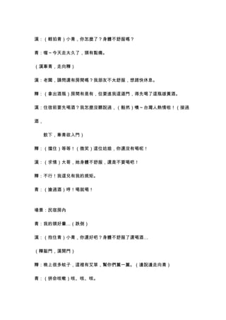 漢：（輕拍青）小青，你怎麼了？身體不舒服嗎？


青：喔～今天走太久了，頭有點痛。


（漢牽青，走向釋）


漢：老闆，請問還有房間嗎？我朋友不太舒服，想趕快休息。


釋：（拿出酒瓶）房間有是有，但要進我這道門，得先喝了這瓶雄黃酒。


漢：住宿前要先喝酒？我怎麼沒聽說過，（豁然）噢～台灣人熱情啦！（接過


酒，


　　飲下，牽青欲入門）


釋：（擋住）等等！（微笑）這位姑娘，你還沒有喝呢！


漢：（求情）大哥，她身體不舒服，還是不要喝吧！


釋：不行！我這兒有我的規矩。


青：（搶過酒）哼！喝就喝！



場景：民宿房內


青：我的頭好暈…（跌倒）


漢：（抱住青）小青，你還好吧？身體不舒服了還喝酒…


（釋敲門，漢開門）


釋：晚上很多蚊子，這裡有艾草，幫你們薰一薰。（邊說邊走向青）


青：（拼命咳嗽）咳、咳、咳。
 