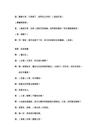 漢：謝謝大哥，不勞煩了，我們自己來吧！（接過艾草）


（釋離開房間）


青：（搶過艾草，丟掉）我對艾草過敏。我們趕快睡吧！明天還要趕路呢！


（青、漢躺下）


釋：哼！青蛇，當年收服不了你，如今你卻跑來自投羅網。（退場）



場景：民宿客廳


釋：（灑石灰）


漢：（出場）大哥早，你在做什麼啊？


釋：噢～這裡蛇多，灑些石灰免得牠們靠近。（拉椅子）來來來，和你女朋友一


　　起吃早餐啊！


漢：（欣喜）小青，吃早餐啦！


釋：等會兒你們要去哪裡啊？


漢：我要去找人。


青：（上場，瞪釋）不關你的事！


釋：小姑娘別這麼說，我可以幫你們算算看往哪裡走。只是…你們要找誰啊？


漢：我要找…這個…（拿出信）白素貞。


釋：喔～好，那我現在幫你算。


漢：（高興）好啊！謝謝大哥！
 