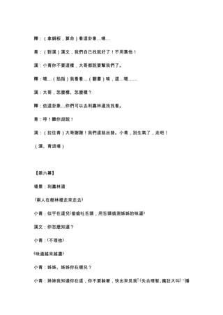 釋：（拿銅板，算命）看這卦象…嗯…


青：（對漢）漢文，我們自己找就好了！不用靠他！


漢：小青你不要這樣，大哥都說要幫我們了。


釋：嗯…（掐指）我看看…（翻書）唉，這…嗯……


漢：大哥，怎麼樣、怎麼樣？


釋：依這卦象…你們可以去利嘉林道找找看。


青：哼！聽你胡說！


漢：（拉住青）大哥謝謝！我們這就出發。小青，別生氣了，走吧！


（漢、青退場）




【第六幕】


場景：利嘉林道

(兩人在樹林裡走來走去)


小青：似乎在這兒(偷偷吐舌頭，用舌頭偵測姊姊的味道)


漢文：你怎麼知道？


小青：(不理他)

(味道越來越濃)


小青：姊姊、姊姊你在哪兒？


小青：姊姊我知道你在這，你不要躲著，快出來見我! (失去理智、瘋狂大叫) <播
 