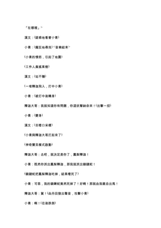 「在哪裡」>


漢文：(疑惑地看著小青)


小青：(瘋狂地尋找) <音樂結束>

(小青的憤怒，引起了地震)


(工作人員搖果樹)


漢文：(站不穩)

(一堆釋迦飛入，打中小青)


小青：(被打中後轉身)


釋迦大哥：我就知道你有問題，你這妖孽納命來！(出擊一招)


小青：(變身)


漢文：(目瞪口呆樣)

(小青與釋迦大哥打起來了)


(神奇寶貝模式啟動)


釋迦大哥：去吧，就決定是你了，鳳梨釋迦！


小青：既然你派出鳳梨釋迦，那我就派出鎖鏈蛇！

(鎖鏈蛇把鳳梨釋迦吃掉，結果噎死了)


小青：可惡，我的鎖鍊蛇竟然死掉了！好啊！那就由我親自出馬！


釋迦大哥：賀！(由丹田發出聲音，攻擊小青)


小青：啊！(往後跌倒)
 