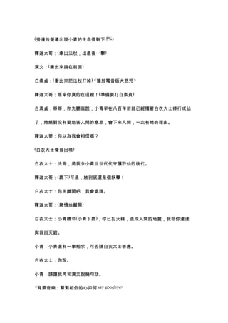 (旁邊的螢幕出現小青的生命值剩下 5%)


釋迦大哥：(拿出法杖，出最後一擊)


漢文：(衝出來擋在前面)


白素貞：(衝出來把法杖打掉) <播放電音版大悲咒>


釋迦大哥：原來你真的在這裡！(準備要打白素貞)


白素貞：等等，你先聽我說，小青早在八百年前就已經隨著白衣大士修行成仙


了，她絕對沒有要危害人間的意思，會下來凡間，一定有她的理由。


釋迦大哥：你以為我會相信嗎？

(白衣大士聲音出現)


白衣大士：法海，是我令小青世世代代守護許仙的後代。


釋迦大哥：(跪下)可是，她到底還是個妖孽！


白衣大士：你先離開吧，我會處理。


釋迦大哥：(氣憤地離開)


白衣大士：小青聽令(小青下跪)，你已犯天條，造成人間的地震，我命你速速


與我回天庭。


小青：小青還有一事相求，可否請白衣大士答應。


白衣大士：你說。


小青：請讓我再和漢文說幾句話。

<背景音樂：緊緊相依的心如何 say googbye>
 