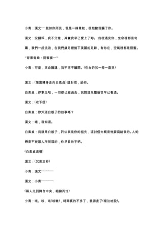 小青：漢文~~ 就如你所見，我是一條青蛇，很抱歉我騙了你。


漢文：沒關係，我不介意，其實我早已愛上了妳。 自從遇見你，生命裡都是奇


蹟，我們一起流浪，在我們歲月裡烙下美麗的足跡，有你在，空氣裡都是甜蜜。

<背景音樂：甜蜜蜜~~>


小青：可是，天命難違，我不得不離開。(在台的另一旁一直哭)



漢文：(落寞轉身走向白素貞) 這封信，給你。


白素貞：你拿走吧，一切都已經過去，我對這凡塵俗世早已看透。


漢文：(收下信)


白素貞：你知道白娘子的故事嗎？


漢文：嗯，我知道。


白素貞：我就是白娘子，許仙就是你的祖先，這封信大概是他要寫給我的。人蛇


戀是不被眾人所祝福的，你早日放手吧。

(白素貞退場)


漢文：(沉思三秒)


小青：漢文~~~~~~~


漢文：小青~~~~~~~

(兩人走到舞台中央，相擁而泣)


小青：咳、咳、咳(咳嗽)，時間真的不多了，我得走了(啜泣地說)。
 