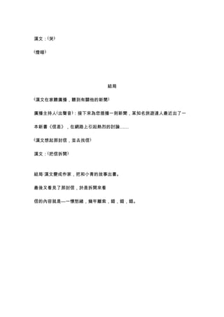 漢文：(哭)

(燈暗)




                   結局

(漢文在家聽廣播，聽到有關他的新聞)


廣播主持人(出聲音)：接下來為您插播一則新聞，某知名旅遊達人最近出了一


本新書《信差》，在網路上引起熱烈的討論……

(漢文想起那封信，並去找信)


漢文：(把信拆開)



結局:漢文變成作家，把和小青的故事出書。


最後又看見了那封信，於是拆開來看


信的內容就是—一懷愁緒，幾年離索，錯，錯，錯。
 