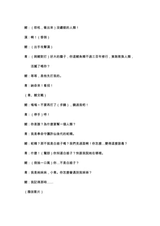 鯉：（怒吼，衝出來）沒禮貌的人類！


漢：啊！（昏倒）


鯉：（出手攻擊漢）


青：（與鯉對打）好大的膽子，你這鯉魚精不過三百年修行，竟敢欺負人類，


　　活膩了嗎你？


鯉：等等，是他先打我的。


青：納命來！看招！


（青、鯉交戰）


鯉：嗚嗚～不要再打了（求饒），饒過我吧！


青：（停手）哼！


鯉：你是誰？為什麼要幫一個人類？


青：我是奉命守護許仙後代的蛇精。


鯉：蛇精？那不就是白娘子嗎？我們見過面啊！你怎麼…變得這麼狠毒？


青：什麼！（驚訝）你知道白娘子？快跟我說她在哪裡。


鯉：（倒抽一口氣）你…不是白娘子？


青：我是她妹妹，小青。你怎麼會遇到我姊姊？


鯉：我記得那時……


（撥放影片）
 
